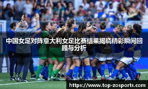 中国女足对阵意大利女足比赛结果揭晓精彩瞬间回顾与分析