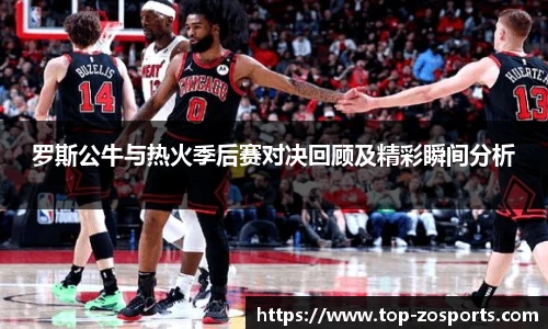 罗斯公牛与热火季后赛对决回顾及精彩瞬间分析